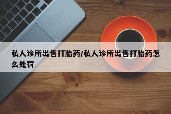 打胎药专卖微信全国包邮私人诊所出售打胎药/私人诊所出售打胎药怎么处罚