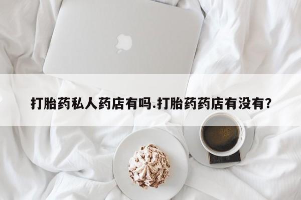 打胎药专卖微信全国包邮打胎药私人药店有吗.打胎药药店有没有？