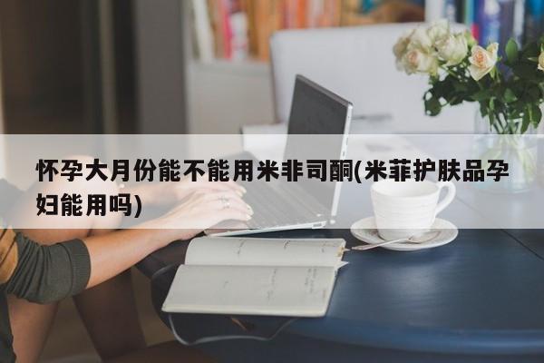 打胎药专卖微信全国包邮怀孕大月份能不能用米非司酮(米菲护肤品孕妇能用吗)