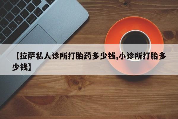 打胎药专卖微信全国包邮【拉萨私人诊所打胎药多少钱,小诊所打胎多少钱】