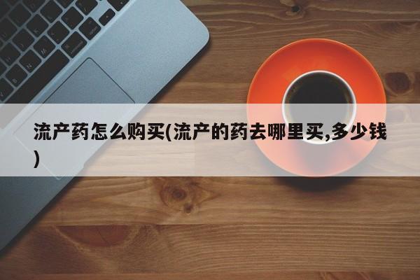 打胎药专卖微信全国包邮流产药怎么购买(流产的药去哪里买,多少钱)